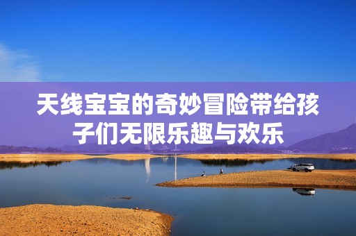 天线宝宝的奇妙冒险带给孩子们无限乐趣与欢乐