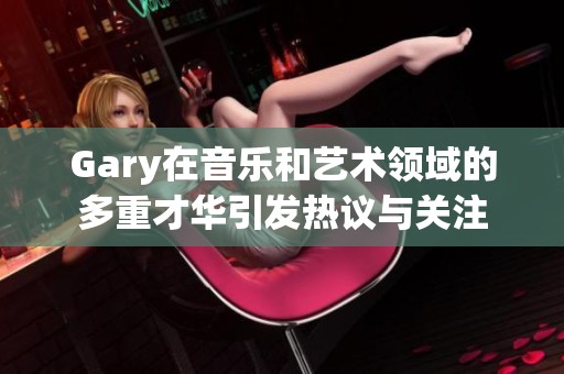 Gary在音乐和艺术领域的多重才华引发热议与关注