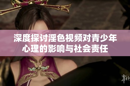 深度探讨淫色视频对青少年心理的影响与社会责任