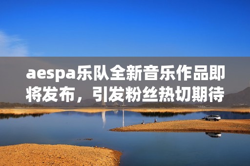 aespa乐队全新音乐作品即将发布，引发粉丝热切期待与讨论