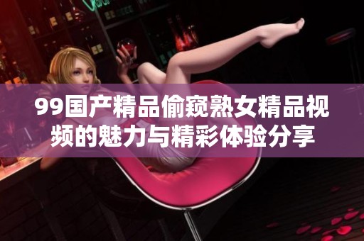 99国产精品偷窥熟女精品视频的魅力与精彩体验分享