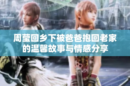 周莹回乡下被爸爸抱回老家的温馨故事与情感分享