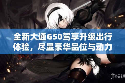 全新大通G50驾享升级出行体验，尽显豪华品位与动力性能