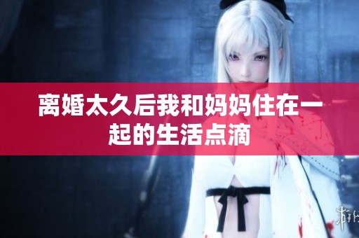 离婚太久后我和妈妈住在一起的生活点滴