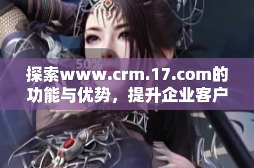 探索www.crm.17.com的功能与优势，提升企业客户关系管理效率