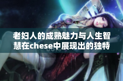 老妇人的成熟魅力与人生智慧在chese中展现出的独特风采