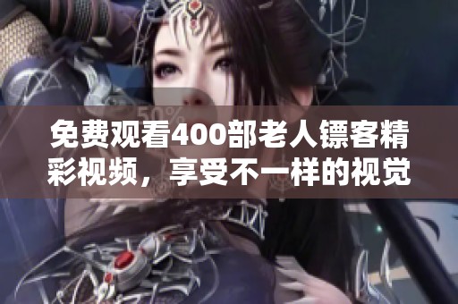 免费观看400部老人镖客精彩视频，享受不一样的视觉盛宴