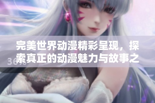 完美世界动漫精彩呈现，探索真正的动漫魅力与故事之美