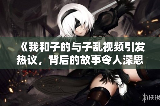《我和子的与子乱视频引发热议，背后的故事令人深思》