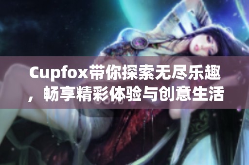 Cupfox带你探索无尽乐趣，畅享精彩体验与创意生活