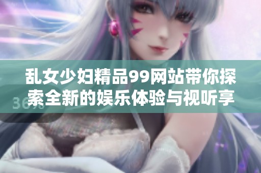 乱女少妇精品99网站带你探索全新的娱乐体验与视听享受