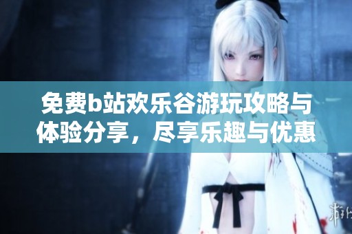 免费b站欢乐谷游玩攻略与体验分享，尽享乐趣与优惠！