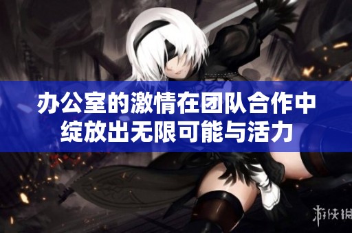 办公室的激情在团队合作中绽放出无限可能与活力