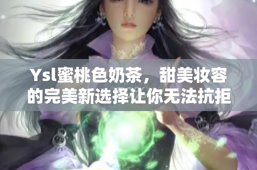 Ysl蜜桃色奶茶，甜美妆容的完美新选择让你无法抗拒