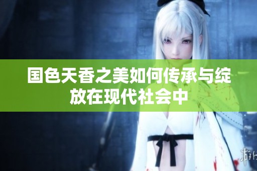 国色天香之美如何传承与绽放在现代社会中