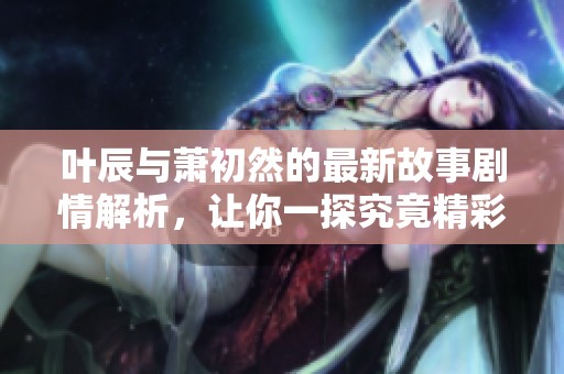 叶辰与萧初然的最新故事剧情解析，让你一探究竟精彩内容