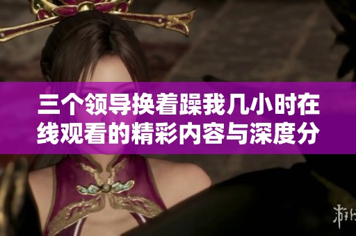 三个领导换着躁我几小时在线观看的精彩内容与深度分析
