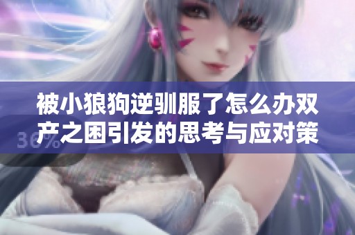 被小狼狗逆驯服了怎么办双产之困引发的思考与应对策略