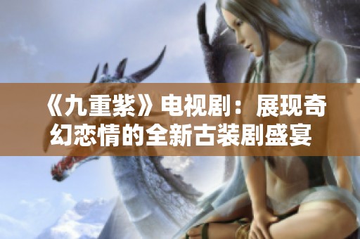 《九重紫》电视剧：展现奇幻恋情的全新古装剧盛宴