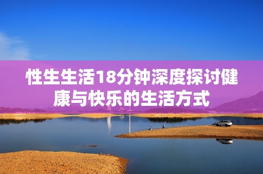 性生生活18分钟深度探讨健康与快乐的生活方式