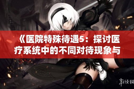 《医院特殊待遇5：探讨医疗系统中的不同对待现象与成因》
