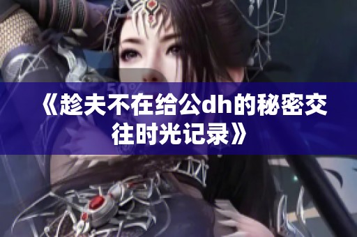 《趁夫不在给公dh的秘密交往时光记录》