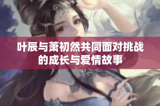 叶辰与萧初然共同面对挑战的成长与爱情故事