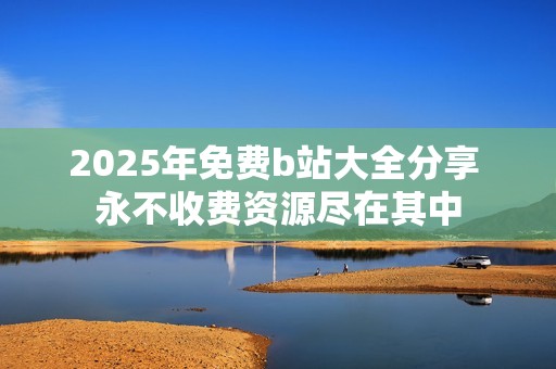 2025年免费b站大全分享 永不收费资源尽在其中