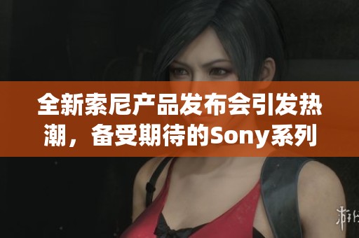 全新索尼产品发布会引发热潮，备受期待的Sony系列呈现革新魅力