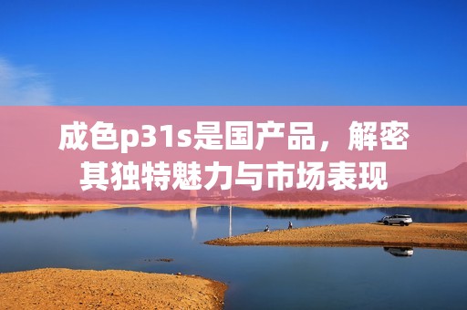 成色p31s是国产品，解密其独特魅力与市场表现