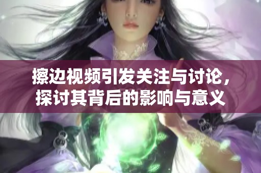 擦边视频引发关注与讨论，探讨其背后的影响与意义