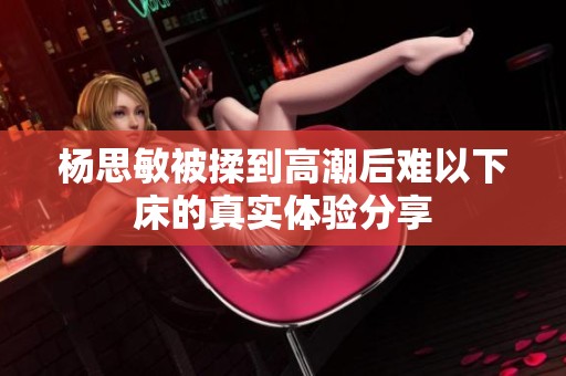 杨思敏被揉到高潮后难以下床的真实体验分享