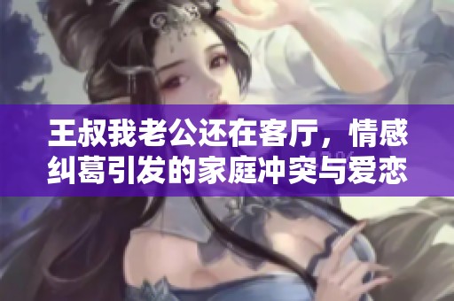 王叔我老公还在客厅，情感纠葛引发的家庭冲突与爱恋故事