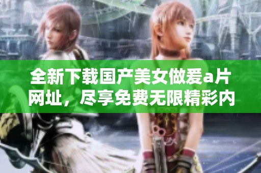 全新下载国产美女做爰a片网址，尽享免费无限精彩内容！