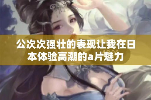 公次次强壮的表现让我在日本体验高潮的a片魅力