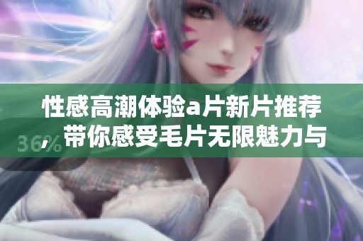 性感高潮体验a片新片推荐，带你感受毛片无限魅力与刺激