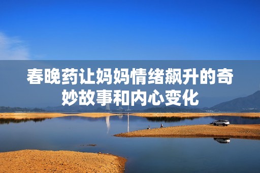 春晚药让妈妈情绪飙升的奇妙故事和内心变化