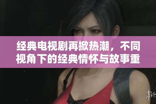 经典电视剧再掀热潮，不同视角下的经典情怀与故事重温