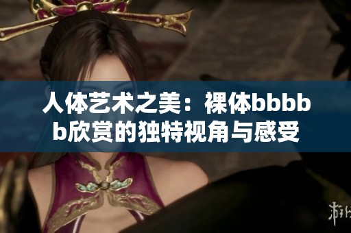 人体艺术之美：裸体bbbbb欣赏的独特视角与感受
