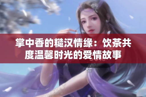 掌中香的糙汉情缘：饮茶共度温馨时光的爱情故事