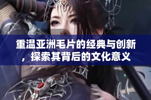 重温亚洲毛片的经典与创新，探索其背后的文化意义