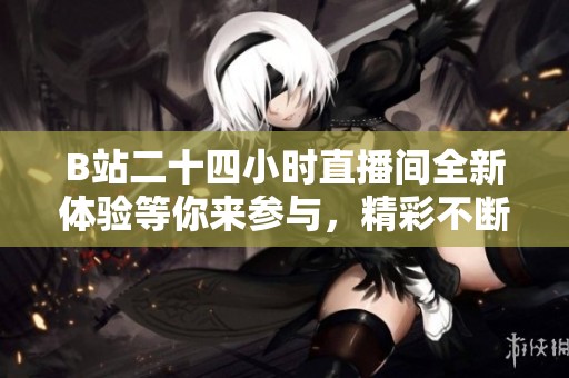 B站二十四小时直播间全新体验等你来参与，精彩不断不断更新