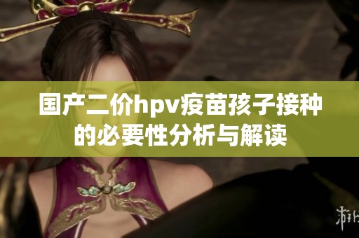 国产二价hpv疫苗孩子接种的必要性分析与解读