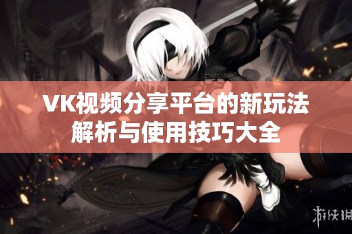 VK视频分享平台的新玩法解析与使用技巧大全