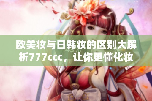 欧美妆与日韩妆的区别大解析777ccc，让你更懂化妆风格选择