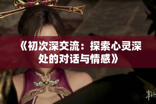 《初次深交流：探索心灵深处的对话与情感》