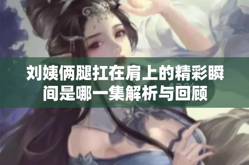刘姨俩腿扛在肩上的精彩瞬间是哪一集解析与回顾