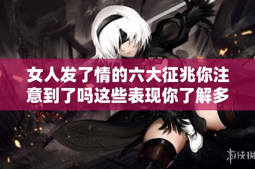 女人发了情的六大征兆你注意到了吗这些表现你了解多少