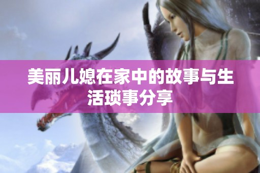 美丽儿媳在家中的故事与生活琐事分享