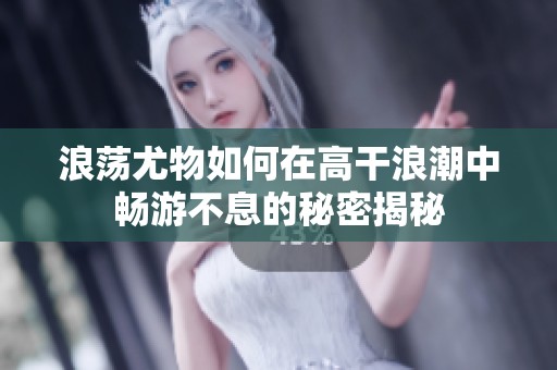 浪荡尤物如何在高干浪潮中畅游不息的秘密揭秘